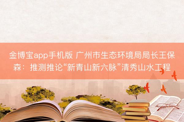 金博宝app手机版 广州市生态环境局局长王保森：推测推论“新青山新六脉”清秀山水工程