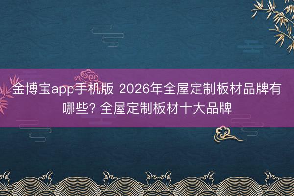 金博宝app手机版 2026年全屋定制板材品牌有哪些? 全屋定制板材十大品牌