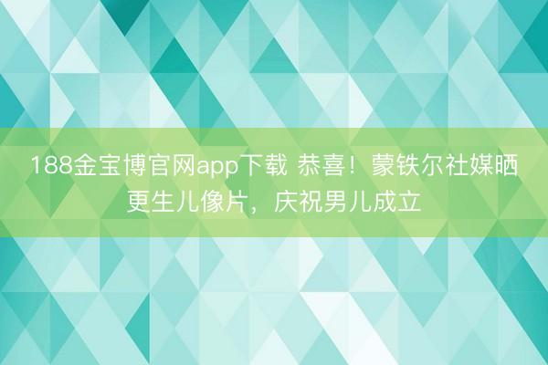 188金宝博官网app下载 恭喜！蒙铁尔社媒晒更生儿像片，庆祝男儿成立