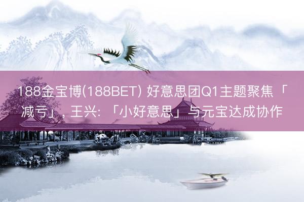 188金宝博(188BET) 好意思团Q1主题聚焦「减亏」， 王兴: 「小好意思」与元宝达成协作
