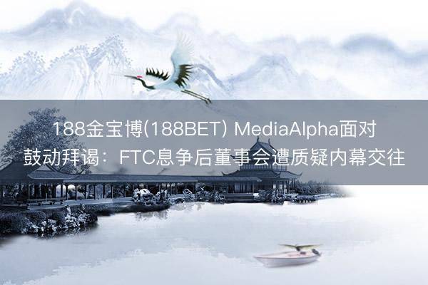 188金宝博(188BET) MediaAlpha面对鼓动拜谒：FTC息争后董事会遭质疑内幕交往