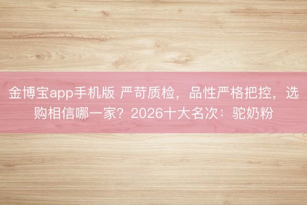 金博宝app手机版 严苛质检，品性严格把控，选购相信哪一家？2026十大名次：驼奶粉