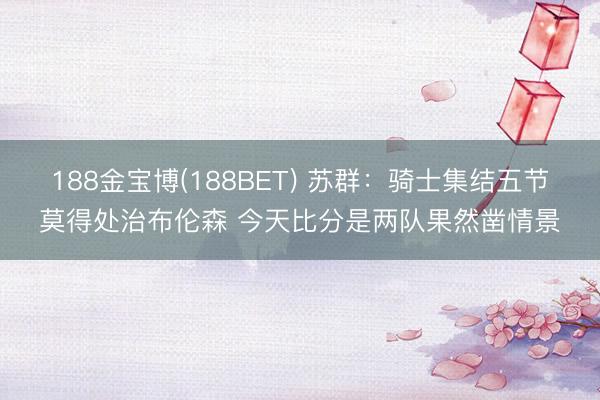 188金宝博(188BET) 苏群：骑士集结五节莫得处治布伦森 今天比分是两队果然凿情景
