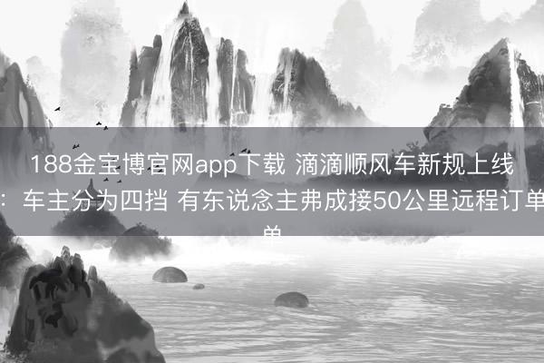 188金宝博官网app下载 滴滴顺风车新规上线：车主分为四挡 有东说念主弗成接50公里远程订单