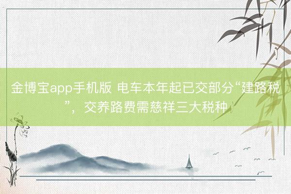 金博宝app手机版 电车本年起已交部分“建路税”，交养路费需慈祥三大税种