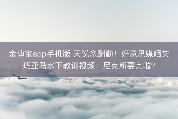 金博宝app手机版 天说念酬勤！好意思媒晒文班亚马水下教训视频：尼克斯要完啦？