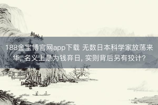 188金宝博官网app下载 无数日本科学家放荡来华, 名义上是为钱弃日, 实则背后另有狡计?