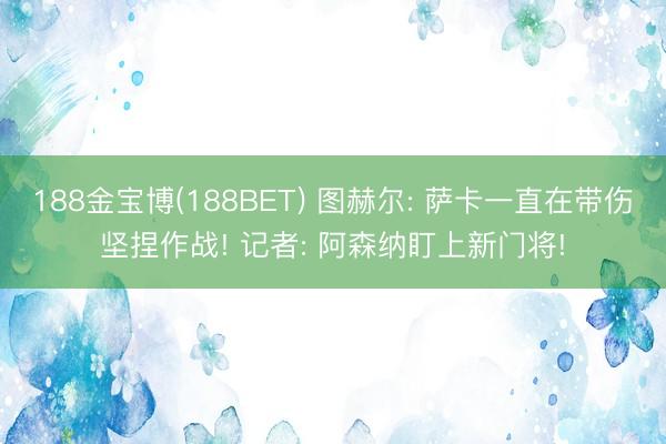 188金宝博(188BET) 图赫尔: 萨卡一直在带伤坚捏作战! 记者: 阿森纳盯上新门将!