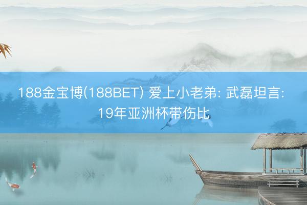 188金宝博(188BET) 爱上小老弟: 武磊坦言: 19年亚洲杯带伤比