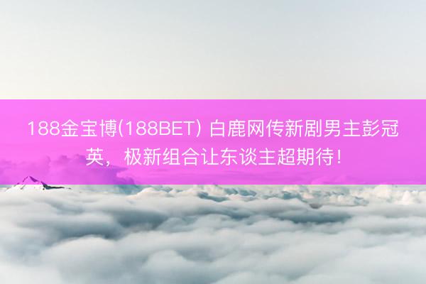 188金宝博(188BET) 白鹿网传新剧男主彭冠英，极新组合让东谈主超期待！