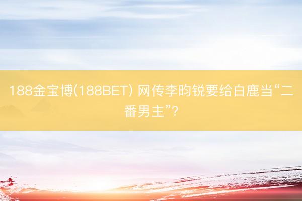 188金宝博(188BET) 网传李昀锐要给白鹿当“二番男主”？