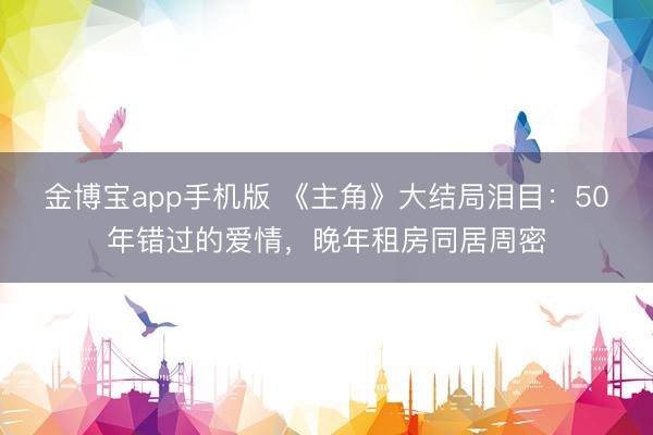 金博宝app手机版 《主角》大结局泪目：50年错过的爱情，晚年租房同居周密