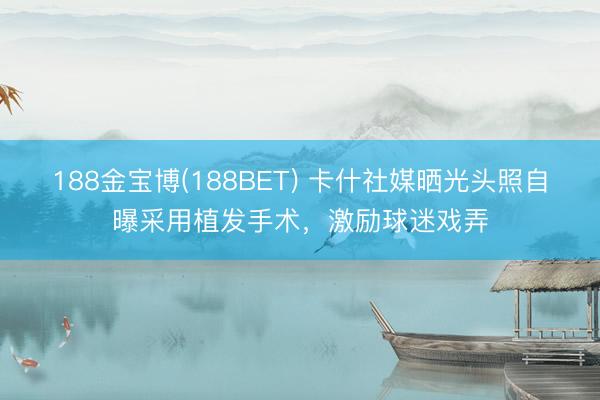 188金宝博(188BET) 卡什社媒晒光头照自曝采用植发手术，激励球迷戏弄