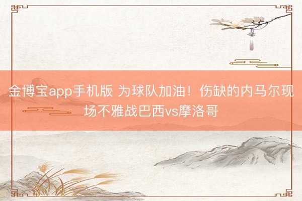 金博宝app手机版 为球队加油！伤缺的内马尔现场不雅战巴西vs摩洛哥