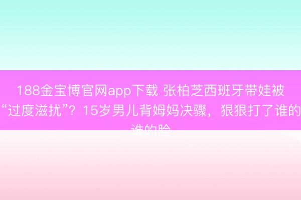 188金宝博官网app下载 张柏芝西班牙带娃被嘲“过度滋扰”?15岁男儿背姆妈决骤,狠狠打了谁的脸
