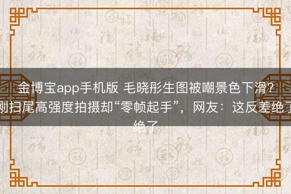 金博宝app手机版 毛晓彤生图被嘲景色下滑？刚扫尾高强度拍摄却“零帧起手”，网友：这反差绝了