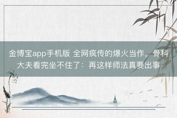 金博宝app手机版 全网疯传的爆火当作,骨科大夫看完坐不住了:再这样师法真要出事