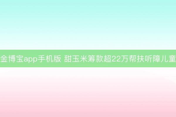 金博宝app手机版 甜玉米筹款超22万帮扶听障儿童