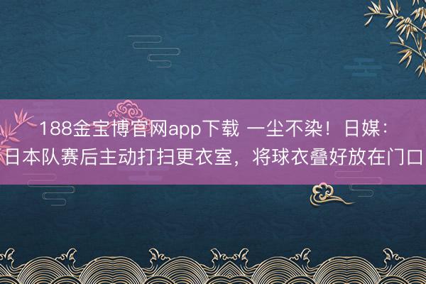 188金宝博官网app下载 一尘不染!日媒:日本队赛后主动打扫更衣室,将球衣叠好放在门口