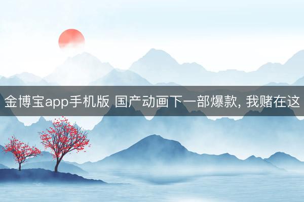 金博宝app手机版 国产动画下一部爆款， 我赌在这