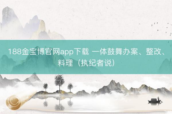 188金宝博官网app下载 一体鼓舞办案、整改、料理（执纪者说）