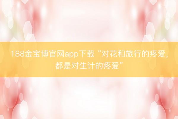 188金宝博官网app下载 “对花和旅行的疼爱，都是对生计的疼爱”