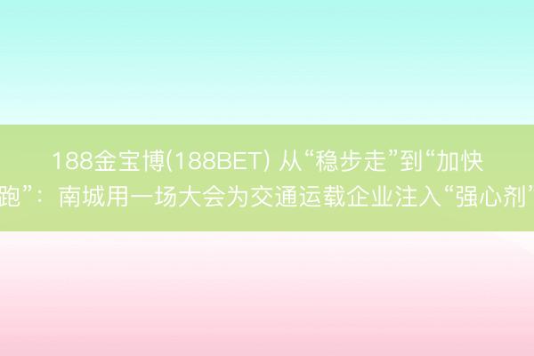 188金宝博(188BET) 从“稳步走”到“加快跑”:南城用一场大会为交通运载企业注入“强心剂”