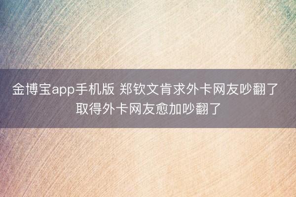 金博宝app手机版 郑钦文肯求外卡网友吵翻了 取得外卡网友愈加吵翻了