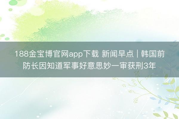 188金宝博官网app下载 新闻早点 | 韩国前防长因知道军事好意思妙一审获刑3年