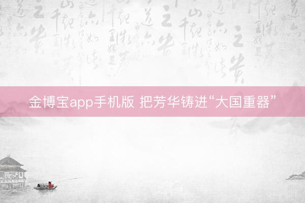 金博宝app手机版 把芳华铸进“大国重器”
